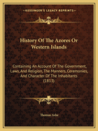 History Of The Azores Or Western Islands: Containing An Account Of The Government, Laws, And Religion, The Manners, Ceremonies, And Character Of The Inhabitants (1813)