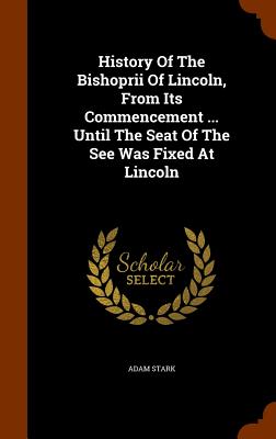 History Of The Bishoprii Of Lincoln, From Its Commencement ... Until The Seat Of The See Was Fixed At Lincoln - Stark, Adam