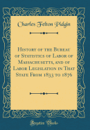 History of the Bureau of Statistics of Labor of Massachusetts, and of Labor Legislation in That State from 1833 to 1876 (Classic Reprint)