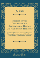 History of the Congregational Association of Oregon and Washington Territory: The Home Missionary Society, of Oregon and Adjoining Territories; And the Northwestern Association of Congregational Ministers (Classic Reprint)