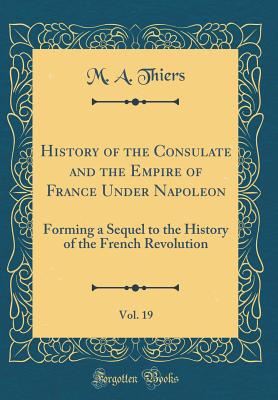 History of the Consulate and the Empire of France Under Napoleon, Vol. 19: Forming a Sequel to the History of the French Revolution (Classic Reprint) - Thiers, M a