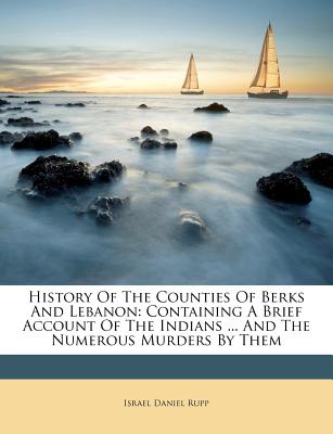 History of the Counties of Berks and Lebanon: Containing a Brief Account of the Indians ... and the Numerous Murders by Them - Rupp, Israel Daniel