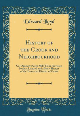 History of the Crook and Neighbourhood: Co-Operative Corn Mill, Flour Provision Society, Limited and a Short History of the Town and District of Crook (Classic Reprint) - Lloyd, Edward