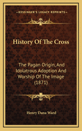 History Of The Cross: The Pagan Origin, And Idolatrous Adoption And Worship Of The Image (1871)