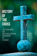 History of the Cross: The Pagan Origin, and Idolatrous Adoption and Worship, of the Image