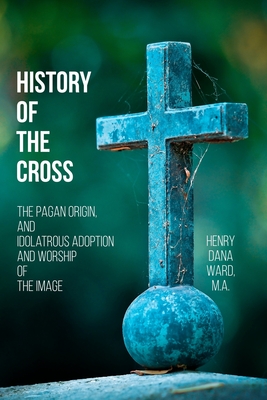 History of the Cross: The Pagan Origin, and Idolatrous Adoption and Worship, of the Image - Ward, Henry Dana