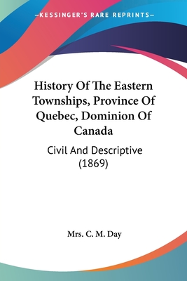 History Of The Eastern Townships, Province Of Quebec, Dominion Of Canada: Civil And Descriptive (1869) - Day, C M, Mrs.