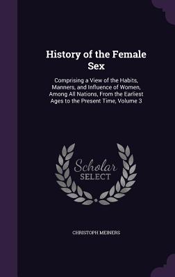 History of the Female Sex: Comprising a View of the Habits, Manners, and Influence of Women, Among All Nations, From the Earliest Ages to the Present Time, Volume 3 - Meiners, Christoph