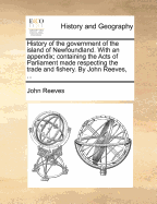 History of the Government of the Island of Newfoundland. with an Appendix; Containing the Acts of Parliament Made Respecting the Trade and Fishery. by John Reeves, ...