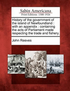 History of the Government of the Island of Newfoundland. with an Appendix; Containing the Acts of Parliament Made Respecting the Trade and Fishery. by John Reeves,