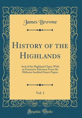 History of the Highlands, Vol. 1: And of the Highland Clans; With an Extensive Selection from the Hitherto Inedited Stuart Papers (Classic Reprint) - Browne, James