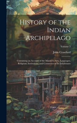 History of the Indian Archipelago: Containing an Account of the Manners, Arts, Languages, Religions, Institutions, and Commerce of Its Inhabitants; Volume 3 - Crawfurd, John