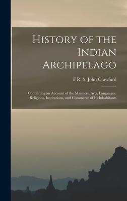 History of the Indian Archipelago: Containing an Account of the Manners, Arts, Languages, Religions, Institutions, and Commerce of Its Inhabitants - John Crawfurd, F R S