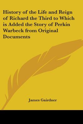 History of the Life and Reign of Richard the Third to Which is Added the Story of Perkin Warbeck from Original Documents - Gairdner, James
