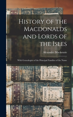 History of the Macdonalds and Lords of the Isles: With Genealogies of the Principal Families of the Name - MacKenzie, Alexander