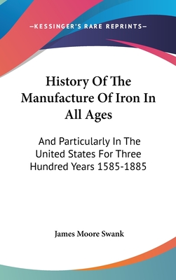 History Of The Manufacture Of Iron In All Ages: And Particularly In The United States For Three Hundred Years 1585-1885 - Swank, James Moore