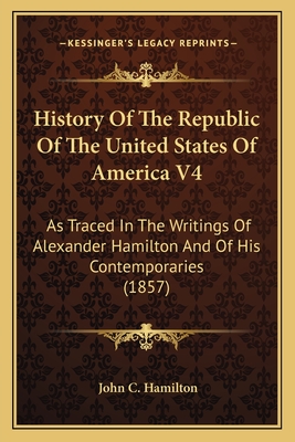 History of the Republic of the United States of America V4: As Traced in the Writings of Alexander Hamilton and of His Contemporaries (1857) - Hamilton, John C