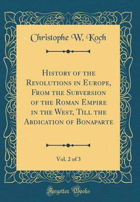 History of the Revolutions in Europe, from the Subversion of the Roman Empire in the West, Till the Abdication of Bonaparte, Vol. 2 of 3 (Classic Reprint) - Koch, Christophe W