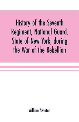 History of the Seventh Regiment, National Guard, State of New York, during the War of the Rebellion: with a preliminary chapter on the origin and early history of the regiment, a summary of its history since the war, and a roll of honor, comprising... - Swinton, William