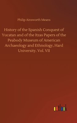 History of the Spanish Conquest of Yucatan and of the Itzas Papers of the Peabody Museum of American Archaeology and Ethnology, Hard University. Vol. VII - Means, Philip Ainsworth