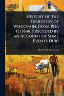 History of the Territory of Wisconsin, From 1836 to 1848. Preceded by an Account of Some Events Duri