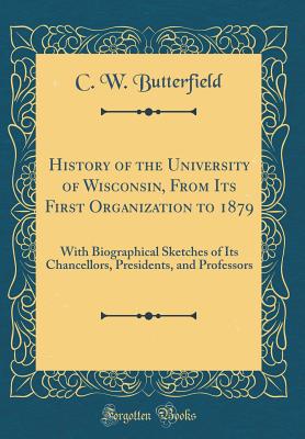 History of the University of Wisconsin, from Its First Organization to 1879: With Biographical Sketches of Its Chancellors, Presidents, and Professors (Classic Reprint) - Butterfield, C W