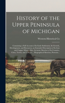 History of the Upper Peninsula of Michigan: Containing a Full Account of Its Early Settlement, Its Growth, Development, and Resources, an Extended Description of Its Iron and Copper Mines: Also, Accurate Sketches of Its Counties, Cities, Towns, And... - Western Historical Co (Creator)