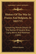 History of the War in France and Belgium, in 1815 V1: Containing Minute Details of the Battles of Quatre-Bras, Ligny, Wavre, and Waterloo (1844)