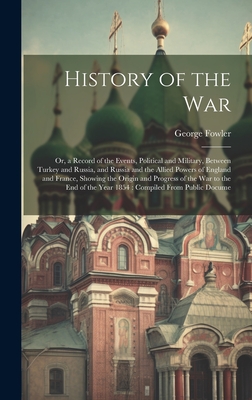 History of the War: Or, a Record of the Events, Political and Military, Between Turkey and Russia, and Russia and the Allied Powers of England and France, Showing the Origin and Progress of the War to the End of the Year 1854: Compiled From Public Docume - Fowler, George