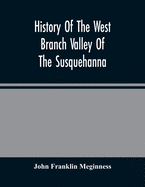 History Of The West Branch Valley Of The Susquehanna: Its First Settlement, Privations Endured By The Early Pioneers, Indian Wars, Predatory Incusions, Abductions And Massacres, Together With An Account Of The Fair Play System, And The Trying Scenes Of...