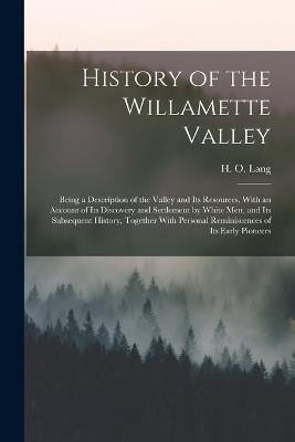 History of the Willamette Valley: Being a Description of the Valley and its Resources, With an Account of its Discovery and Settlement by White men, and its Subsequent History, Together With Personal Reminiscences of its Early Pioneers - Lang, H O