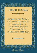 History of the Woman's Christian Temperance Union of Indian Territory, Oklahoma Territory, State of Oklahama, 1888-1925 (Classic Reprint)