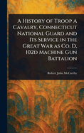 History of Troop a Cavalry, Connecticut National Guard and Its Service in the Great War as Co. D, 102d Machine Gun Battalion
