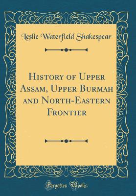 History of Upper Assam, Upper Burmah and North-Eastern Frontier (Classic Reprint) - Shakespear, Leslie Waterfield