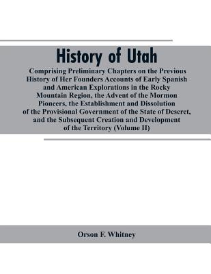 History of Utah: Comprising Preliminary Chapters on the Previous History of Her Founders Accounts of Early Spanish and American Explorations in the Rocky Mountain Region, the Advent of the Mormon Pioneers, the Establishment and Dissolution of the... - Whitney, Orson F