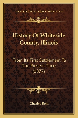 History Of Whiteside County, Illinois: From Its First Settlement To The Present Time (1877) - Bent, Charles (Editor)