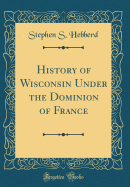 History of Wisconsin Under the Dominion of France (Classic Reprint)