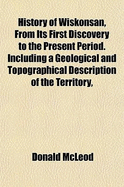 History of Wiskonsan, from Its First Discovery to the Present Period: Including a Geological and Topographical Description of the Territory, with a Correct Catalogue of All Its Plants (Classic Reprint)