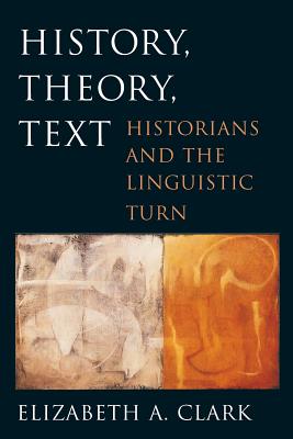 History, Theory, Text: Historians and the Linguistic Turn - Clark, Elizabeth A