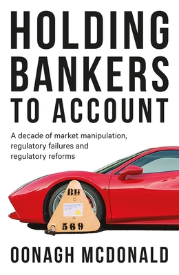 Holding Bankers to Account: A Decade of Market Manipulation, Regulatory Failures and Regulatory Reforms - McDonald, Oonagh