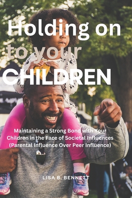 Holding on to Your Children: Maintaining a Strong Bond with Your Children in the Face of Societal Influences (Parental Influence Over Peer Influence) - Bennett, Lisa B