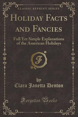 Holiday Facts and Fancies: Full Yet Simple Explanations of the American Holidays (Classic Reprint) - Denton, Clara Janetta