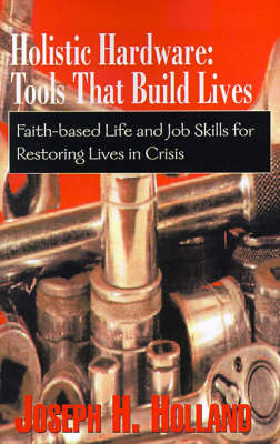 Holistic Hardware: Tools That Build Lives: Faith-Based Life and Job Skills for Restoring Lives in Crisis - Holland, Joseph H