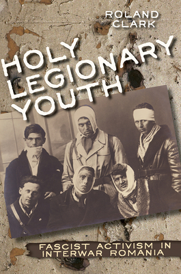 Holy Legionary Youth: Fascist Activism in Interwar Romania - Clark, Roland