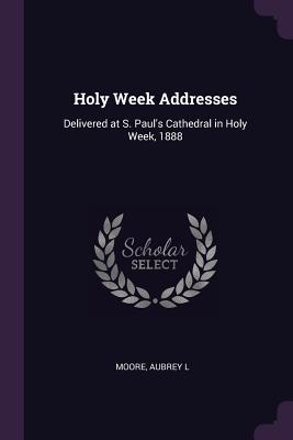 Holy Week Addresses: Delivered at S. Paul's Cathedral in Holy Week, 1888 - Moore, Aubrey L