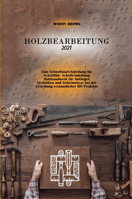 Holzbearbeitung 2021: Eine Schnellstart-Anleitung fur Schrittfur- Schritt-Anleitung Holzhandwerk fur Anf?nger. Techniken und Geheimnisse bei der Erstellung erstaunlicher DIY Projekte - Brown, Woody