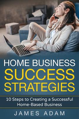Home Business Success Strategies: 10 Steps to Creating a Successful Home-Based Business - Adam, James