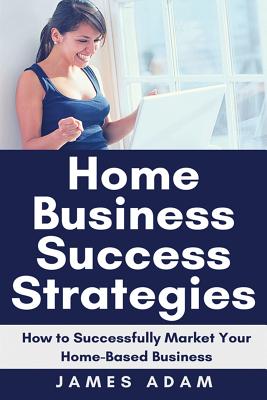 Home Business Success Strategies: How to Successfully Market Your Home-Based Business - Adam, James
