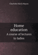 Home Education a Course of Lectures to Ladies - Mason, Charlotte Maria