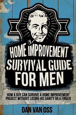 Home Improvement Survival Guide for Men: How a Guy Can Survive a Home Improvement Project Without Losing His Sanity or a Finger - Van Oss, Dan